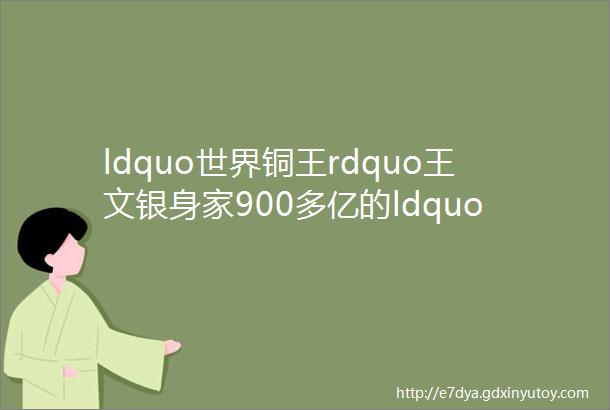 ldquo世界铜王rdquo王文银身家900多亿的ldquo神秘人rdquo