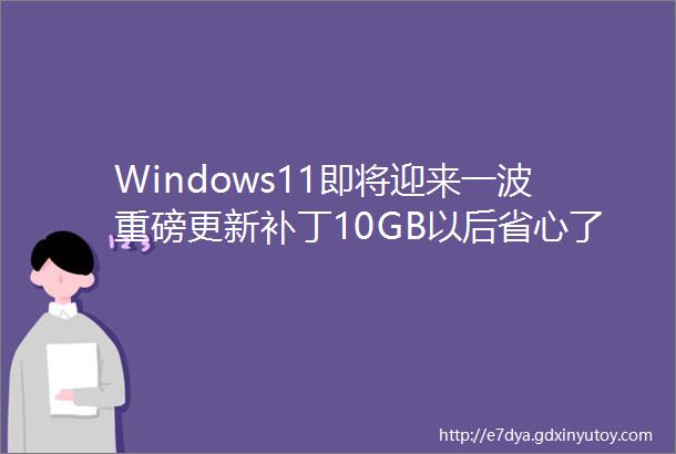 Windows11即将迎来一波重磅更新补丁10GB以后省心了